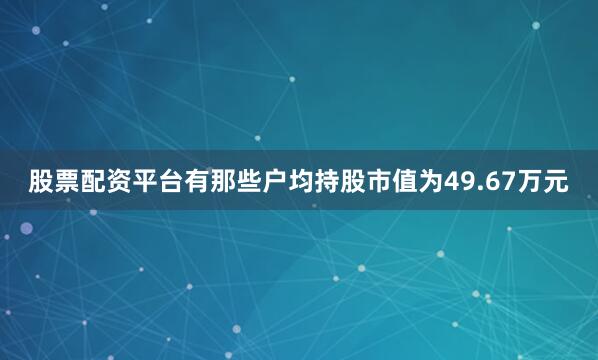 股票配资平台有那些户均持股市值为49.67万元