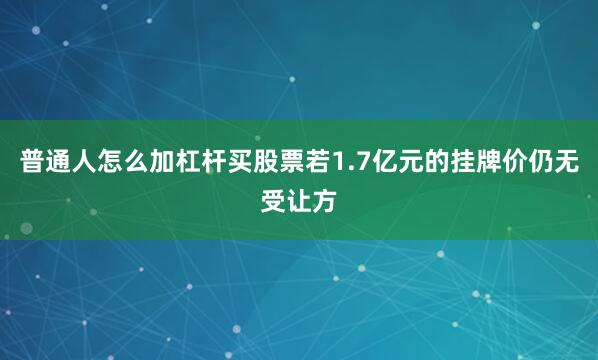 普通人怎么加杠杆买股票若1.7亿元的挂牌价仍无受让方