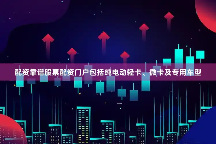配资靠谱股票配资门户包括纯电动轻卡、微卡及专用车型