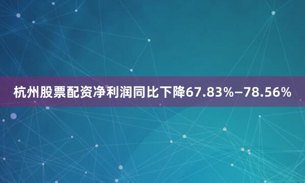 杭州股票配资净利润同比下降67.83%—78.56%