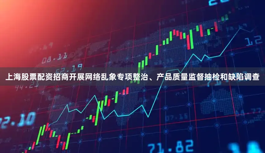 上海股票配资招商开展网络乱象专项整治、产品质量监督抽检和缺陷调查